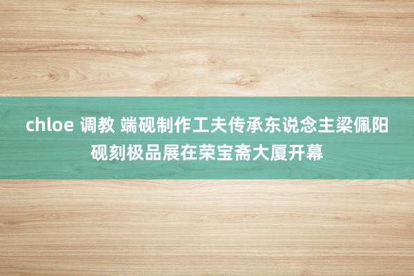 chloe 调教 端砚制作工夫传承东说念主梁佩阳砚刻极品展在荣宝斋大厦开幕