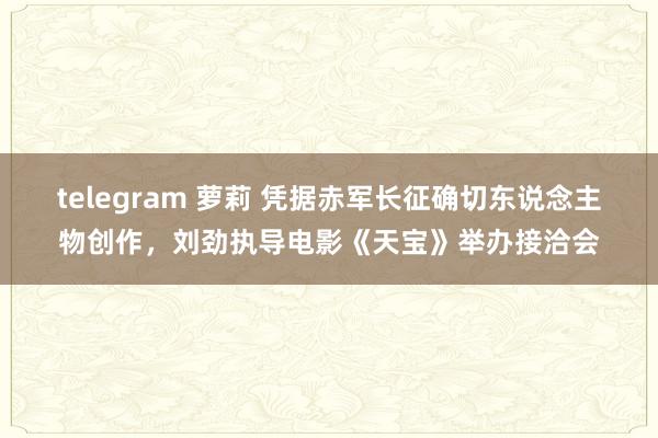 telegram 萝莉 凭据赤军长征确切东说念主物创作，刘劲执导电影《天宝》举办接洽会