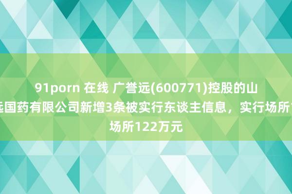 91porn 在线 广誉远(600771)控股的山西广誉远国药有限公司新增3条被实行东谈主信息，实行场所122万元