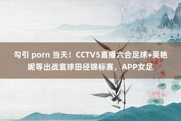 勾引 porn 当天！CCTV5直播六合足球+吴艳妮等出战寰球田径锦标赛，APP女足