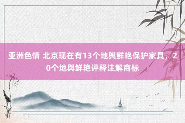 亚洲色情 北京现在有13个地舆鲜艳保护家具，20个地舆鲜艳评释注解商标