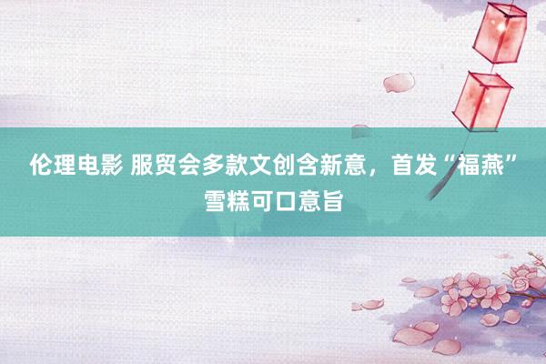 伦理电影 服贸会多款文创含新意，首发“福燕”雪糕可口意旨