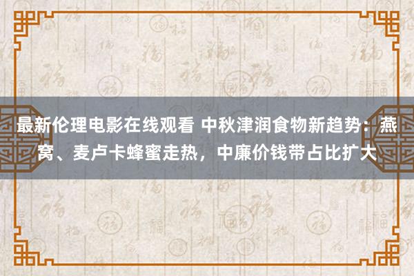 最新伦理电影在线观看 中秋津润食物新趋势：燕窝、麦卢卡蜂蜜走热，中廉价钱带占比扩大