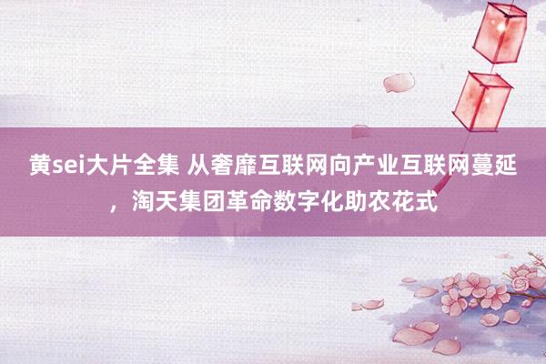 黄sei大片全集 从奢靡互联网向产业互联网蔓延，淘天集团革命数字化助农花式