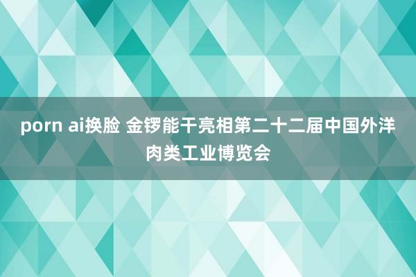 porn ai换脸 金锣能干亮相第二十二届中国外洋肉类工业博览会