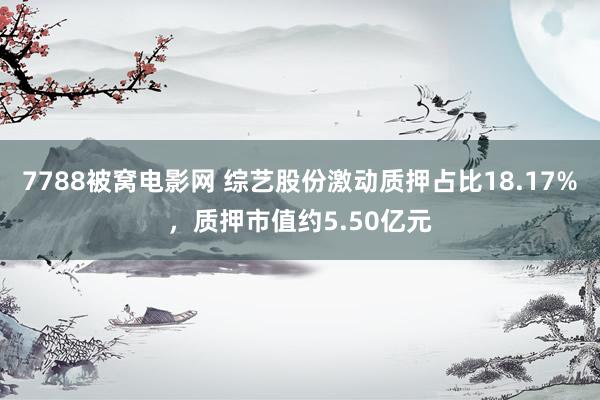 7788被窝电影网 综艺股份激动质押占比18.17%，质押市值约5.50亿元