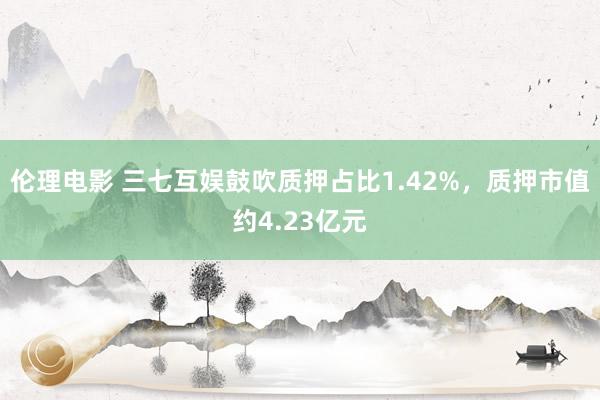 伦理电影 三七互娱鼓吹质押占比1.42%，质押市值约4.23亿元