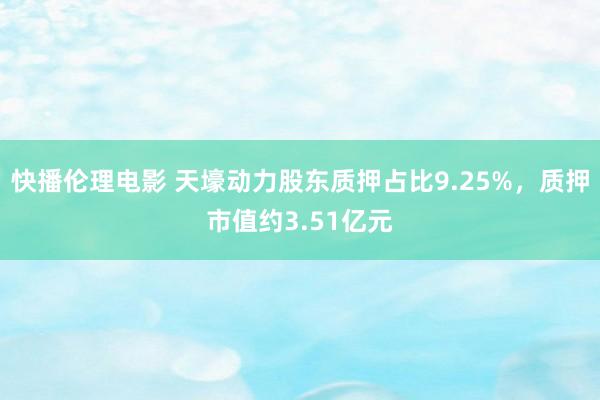 快播伦理电影 天壕动力股东质押占比9.25%，质押市值约3.51亿元