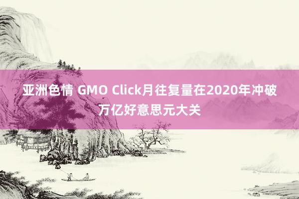 亚洲色情 GMO Click月往复量在2020年冲破万亿好意思元大关