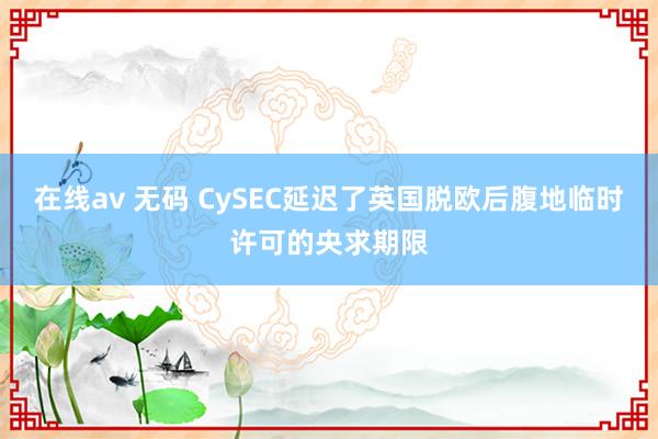 在线av 无码 CySEC延迟了英国脱欧后腹地临时许可的央求期限