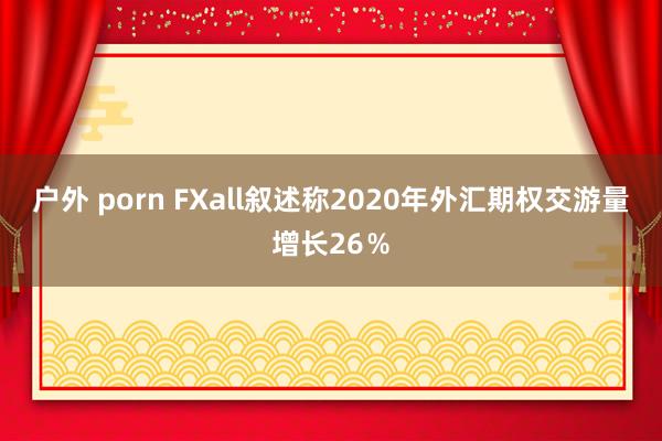 户外 porn FXall叙述称2020年外汇期权交游量增长26％