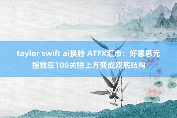 taylor swift ai换脸 ATFX汇市：好意思元指数在100关隘上方变成双底结构