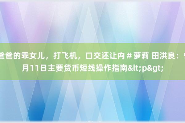 爸爸的乖女儿，打飞机，口交还让禸＃萝莉 田洪良：9月11日主要货币短线操作指南<p>