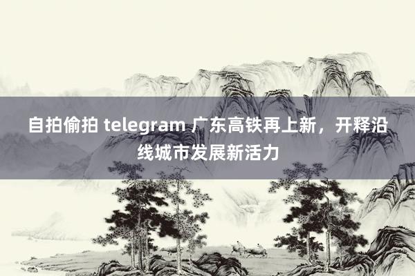 自拍偷拍 telegram 广东高铁再上新，开释沿线城市发展新活力