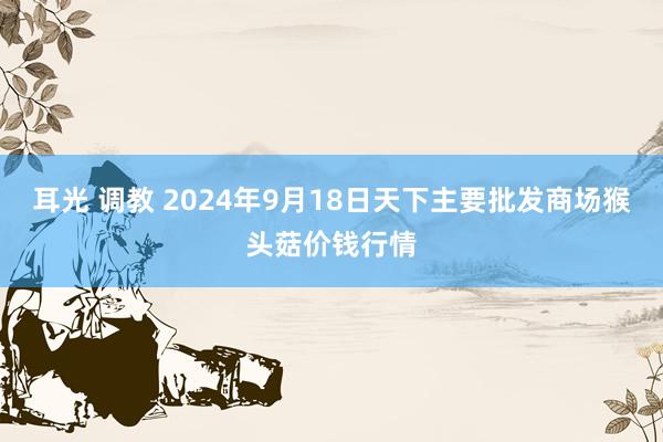 耳光 调教 2024年9月18日天下主要批发商场猴头菇价钱行情