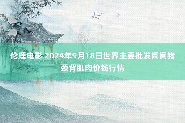 伦理电影 2024年9月18日世界主要批发阛阓猪颈背肌肉价钱行情