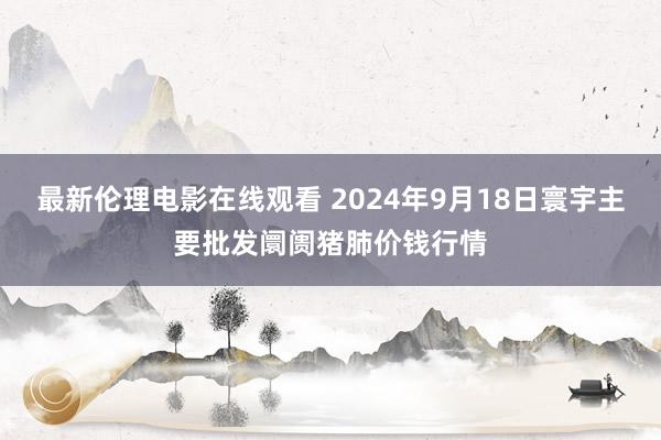 最新伦理电影在线观看 2024年9月18日寰宇主要批发阛阓猪肺价钱行情