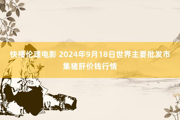 快播伦理电影 2024年9月18日世界主要批发市集猪肝价钱行情