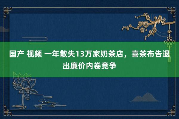 国产 视频 一年散失13万家奶茶店，喜茶布告退出廉价内卷竞争