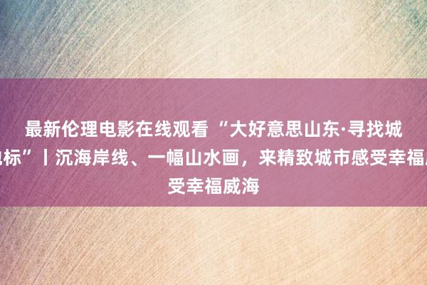 最新伦理电影在线观看 “大好意思山东·寻找城市地标”丨沉海岸线、一幅山水画，来精致城市感受幸福威海