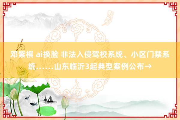 邓紫棋 ai换脸 非法入侵驾校系统、小区门禁系统……山东临沂3起典型案例公布→