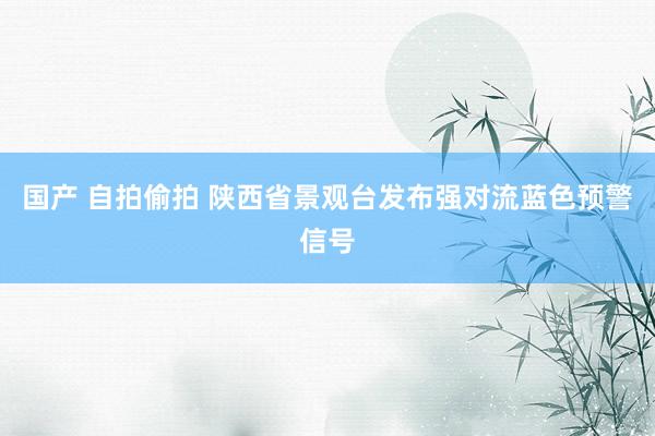 国产 自拍偷拍 陕西省景观台发布强对流蓝色预警信号