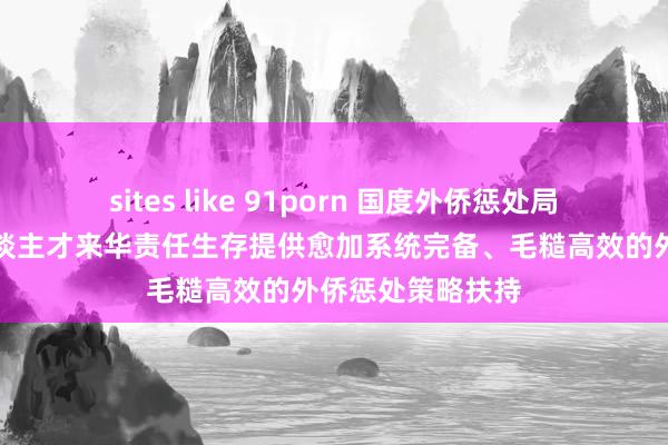 sites like 91porn 国度外侨惩处局：将为高时期东谈主才来华责任生存提供愈加系统完备、毛糙高效的外侨惩处策略扶持