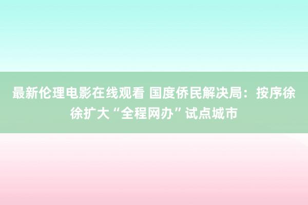 最新伦理电影在线观看 国度侨民解决局：按序徐徐扩大“全程网办”试点城市