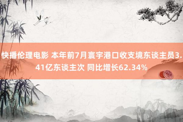 快播伦理电影 本年前7月寰宇港口收支境东谈主员3.41亿东谈主次 同比增长62.34%