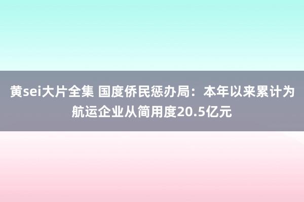 黄sei大片全集 国度侨民惩办局：本年以来累计为航运企业从简用度20.5亿元