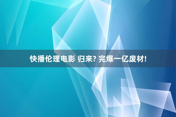 快播伦理电影 归来? 完爆一亿废材!