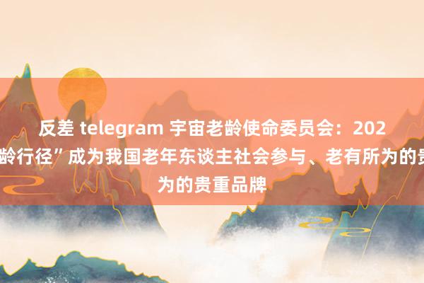 反差 telegram 宇宙老龄使命委员会：2028年“银龄行径”成为我国老年东谈主社会参与、老有所为的贵重品牌