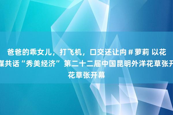 爸爸的乖女儿，打飞机，口交还让禸＃萝莉 以花为媒共话“秀美经济” 第二十二届中国昆明外洋花草张开幕