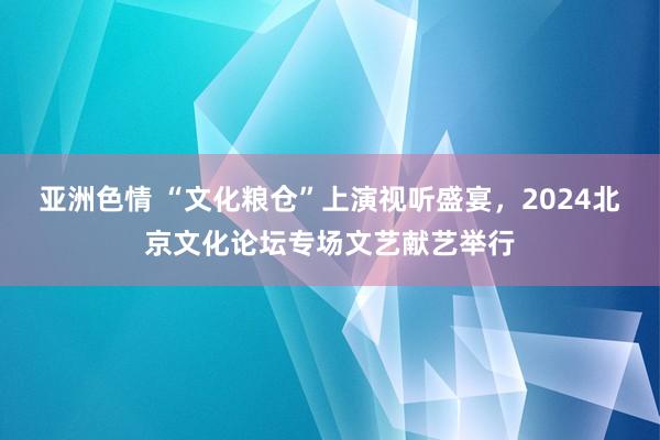 亚洲色情 “文化粮仓”上演视听盛宴，2024北京文化论坛专场文艺献艺举行