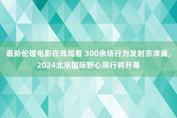 最新伦理电影在线观看 300余场行为发射京津冀，2024北京国际野心周行将开幕