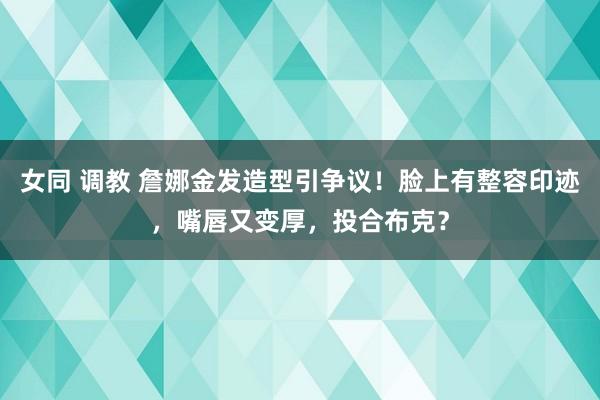 女同 调教 詹娜金发造型引争议！脸上有整容印迹，嘴唇又变厚，投合布克？