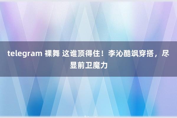 telegram 裸舞 这谁顶得住！李沁酷飒穿搭，尽显前卫魔力