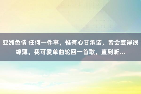 亚洲色情 任何一件事，惟有心甘承诺，皆会变得很绵薄。我可爱单曲轮回一首歌，直到听...