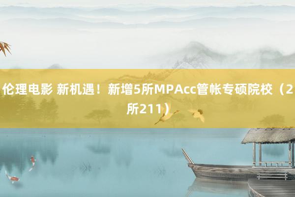 伦理电影 新机遇！新增5所MPAcc管帐专硕院校（2所211）