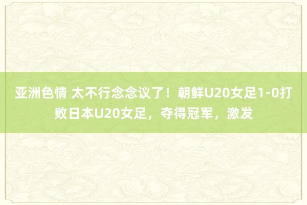 亚洲色情 太不行念念议了！朝鲜U20女足1-0打败日本U20女足，夺得冠军，激发