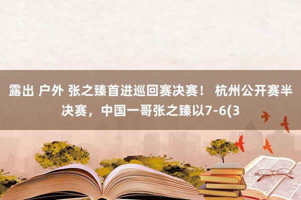 露出 户外 张之臻首进巡回赛决赛！ 杭州公开赛半决赛，中国一哥张之臻以7-6(3