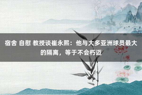 宿舍 自慰 教授谈崔永熙：他与大多亚洲球员最大的隔离，等于不会朽迈