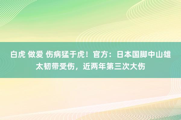 白虎 做爱 伤病猛于虎！官方：日本国脚中山雄太韧带受伤，近两年第三次大伤