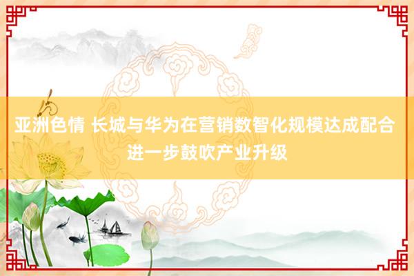 亚洲色情 长城与华为在营销数智化规模达成配合 进一步鼓吹产业升级