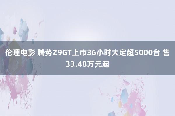 伦理电影 腾势Z9GT上市36小时大定超5000台 售33.48万元起