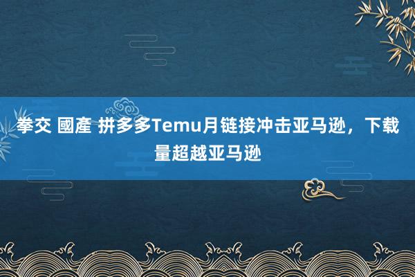 拳交 國產 拼多多Temu月链接冲击亚马逊，下载量超越亚马逊