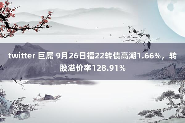 twitter 巨屌 9月26日福22转债高潮1.66%，转股溢价率128.91%