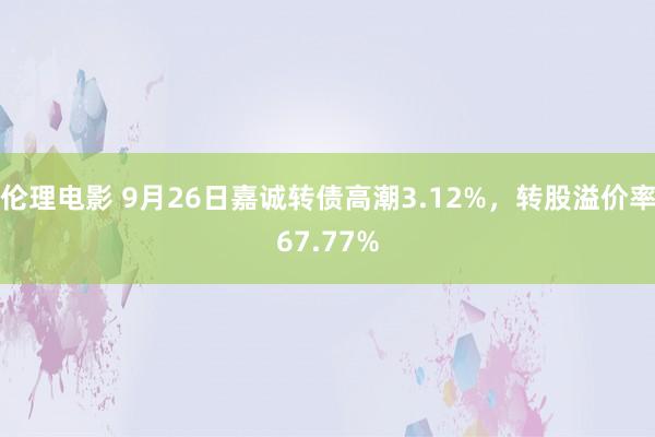 伦理电影 9月26日嘉诚转债高潮3.12%，转股溢价率67.77%