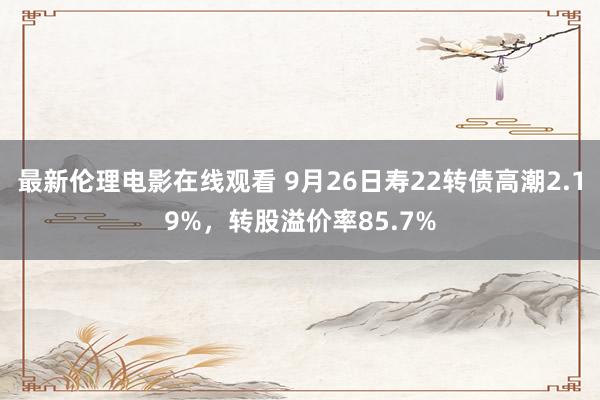 最新伦理电影在线观看 9月26日寿22转债高潮2.19%，转股溢价率85.7%