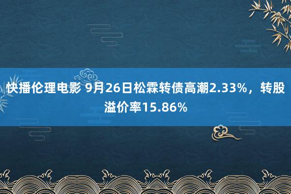 快播伦理电影 9月26日松霖转债高潮2.33%，转股溢价率15.86%